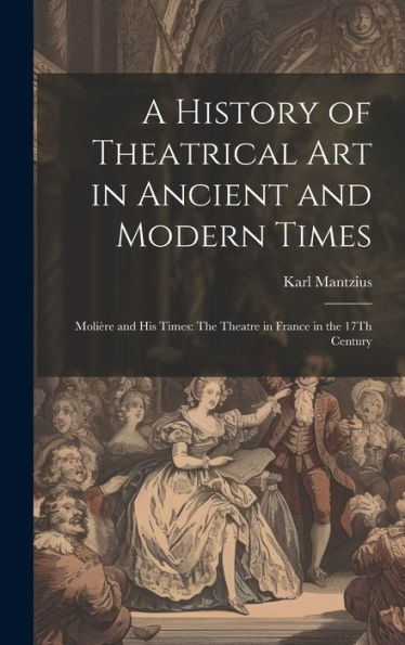 A History Of Theatrical Art In Ancient And Modern Times: Molière And His Times: The Theatre In France In The 17Th Century