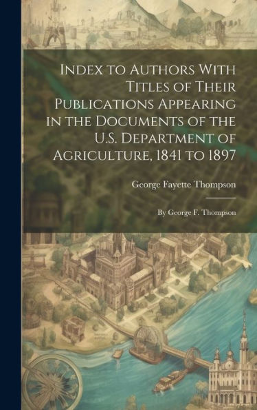Index To Authors With Titles Of Their Publications Appearing In The Documents Of The U.S. Department Of Agriculture, 1841 To 1897: By George F. Thompson