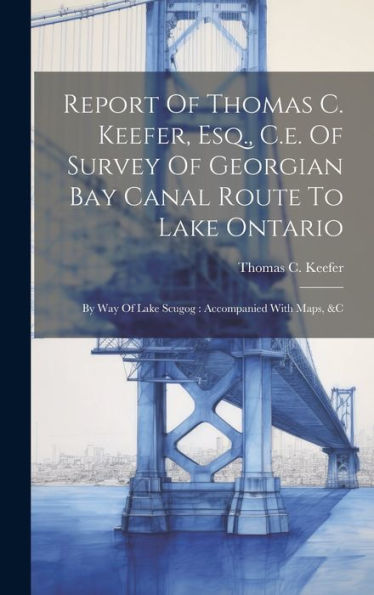 Report Of Thomas C. Keefer, Esq., C.E. Of Survey Of Georgian Bay Canal Route To Lake Ontario: By Way Of Lake Scugog: Accompanied With Maps, &C