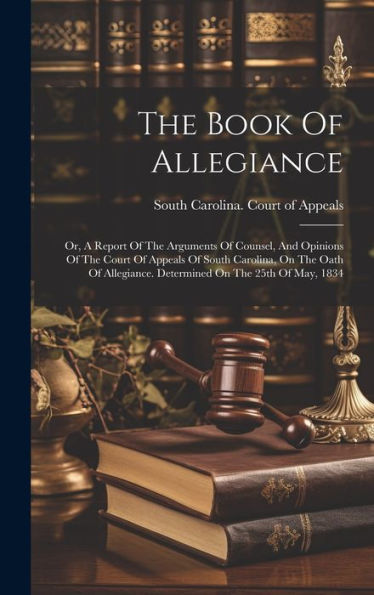 The Book Of Allegiance: Or, A Report Of The Arguments Of Counsel, And Opinions Of The Court Of Appeals Of South Carolina, On The Oath Of Allegiance. Determined On The 25Th Of May, 1834