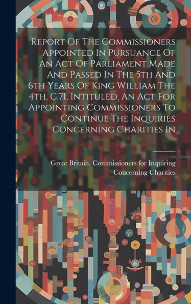 Report Of The Commissioners Appointed In Pursuance Of An Act Of Parliament Made And Passed In The 5Th And 6Th Years Of King William The 4Th, C.71, ... The Inquiries Concerning Charities In