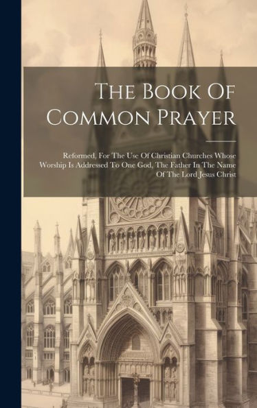 The Book Of Common Prayer: Reformed, For The Use Of Christian Churches Whose Worship Is Addressed To One God, The Father In The Name Of The Lord Jesus Christ