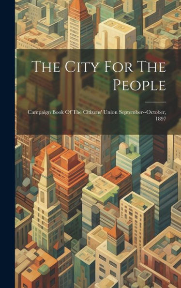 The City For The People: Campaign Book Of The Citizens' Union September--October, 1897