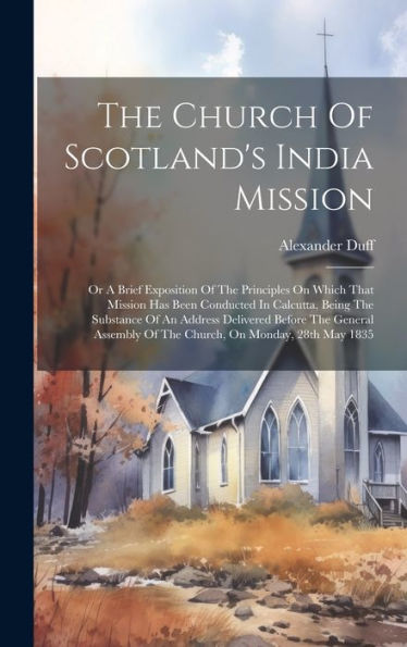The Church Of Scotland's India Mission: Or A Brief Exposition Of The Principles On Which That Mission Has Been Conducted In Calcutta, Being The ... Of The Church, On Monday, 28Th May 1835