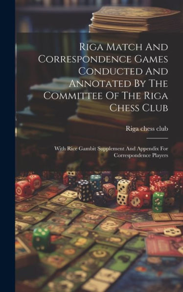 Riga Match And Correspondence Games Conducted And Annotated By The Committee Of The Riga Chess Club: With Rice Gambit Supplement And Appendix For Correspondence Players