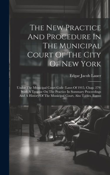 The New Practice And Procedure In The Municipal Court Of The City Of New York: Under The Municipal Court Code (Laws Of 1915, Chap. 279) With A ... Of The Municipal Court, Also Tables, Forms