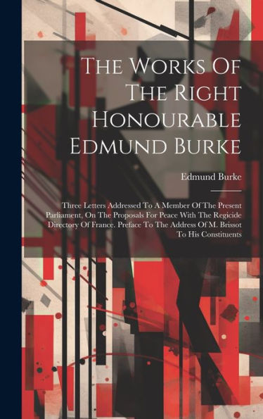 The Works Of The Right Honourable Edmund Burke: Three Letters Addressed To A Member Of The Present Parliament, On The Proposals For Peace With The ... The Address Of M. Brissot To His Constituents