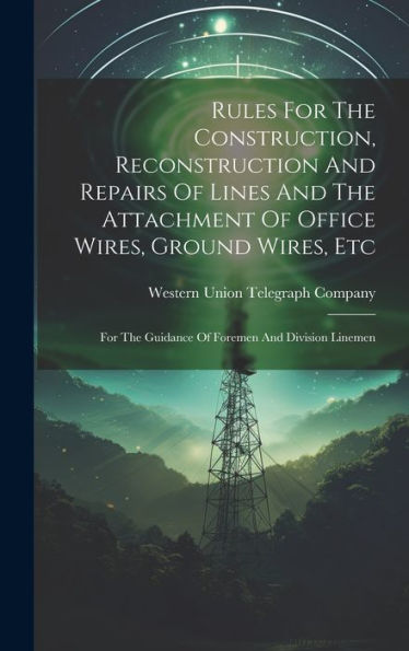 Rules For The Construction, Reconstruction And Repairs Of Lines And The Attachment Of Office Wires, Ground Wires, Etc: For The Guidance Of Foremen And Division Linemen