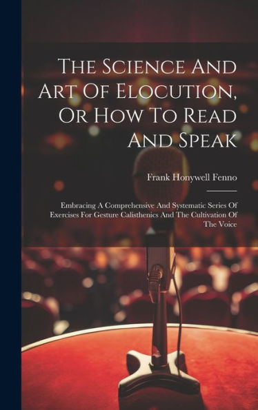 The Science And Art Of Elocution, Or How To Read And Speak: Embracing A Comprehensive And Systematic Series Of Exercises For Gesture Calisthenics And The Cultivation Of The Voice