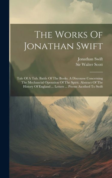 The Works Of Jonathan Swift: Tale Of A Tub. Battle Of The Books. A Discourse Concerning The Mechancial Operation Of The Spirit. Abstract Of The ... ... Letters ... Poems Ascribed To Swift