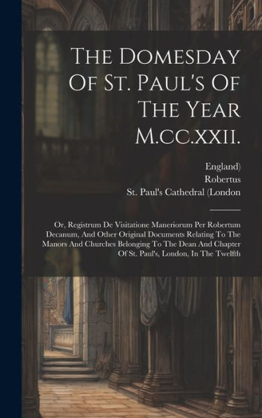 The Domesday Of St. Paul's Of The Year M.Cc.Xxii.: Or, Registrum De Visitatione Maneriorum Per Robertum Decanum, And Other Original Documents Relating ... Chapter Of St. Paul's, London, In The Twelfth - 9781020411380