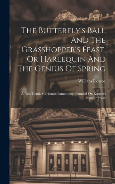 The Butterfly's Ball And The Grasshopper's Feast, Or Harlequin And The Genius Of Spring: A New Comic Christmas Pantomime Founded On Roscoe's Popular Poem