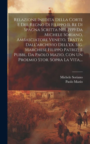 Relazione Inedita Della Corte E Del Regno Di Filippo Ii. Re Di Spagna Scritta Nel 1559 Da Michele Soriano, Ambasciatore Veneto, Tratta Dall'Archivio ... Stor. Sopra La Vita, ... (Italian Edition)