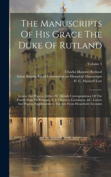 The Manuscripts Of His Grace The Duke Of Rutland: Letters And Papers, 1440-1797 (Mainly Correspondence Of The Fourth Duke Of Rutland). V.4. Charters, ... Extracts From Household Accounts; Volume 3