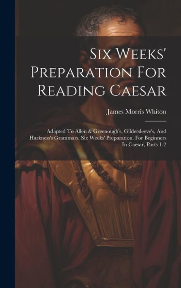 Six Weeks' Preparation For Reading Caesar: Adapted To Allen & Greenough's, Gildersleeve's, And Harkness's Grammars. Six Weeks' Preparation. For Beginners In Caesar, Parts 1-2