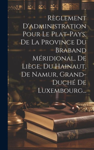 Règlement D'Administration Pour Le Plat-Pays, De La Province Du Braband Méridional, De Liège, Du Hainaut, De Namur, Grand-Duché De Luxembourg... (French Edition)