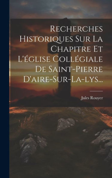 Recherches Historiques Sur La Chapitre Et L'Église Collégiale De Saint-Pierre D'Aire-Sur-La-Lys... (French Edition)