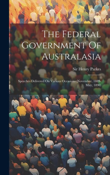 The Federal Government Of Australasia: Speeches Delivered On Various Occasions (November, 1889-May, 1890)