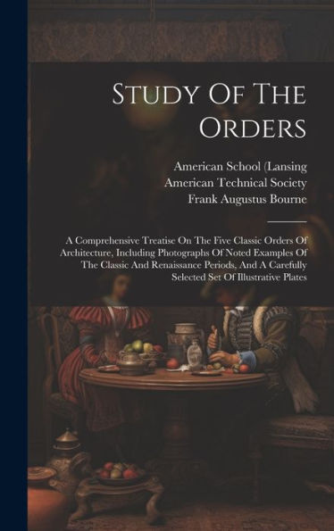 Study Of The Orders: A Comprehensive Treatise On The Five Classic Orders Of Architecture, Including Photographs Of Noted Examples Of The Classic And ... Carefully Selected Set Of Illustrative Plates