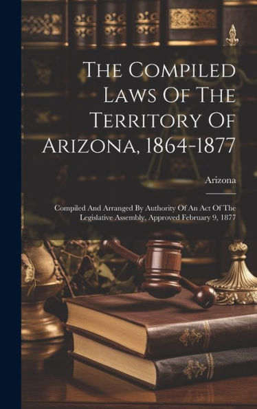 The Compiled Laws Of The Territory Of Arizona, 1864-1877: Compiled And Arranged By Authority Of An Act Of The Legislative Assembly, Approved February 9, 1877