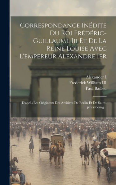 Correspondance Inédite Du Roi Frédéric-Guillaume Iii Et De La Reine Louise Avec L'Empereur Alexandre Ier: D'Après Les Originaux Des Archives De Berlin Et De Saint-Petersbourg... (French Edition)