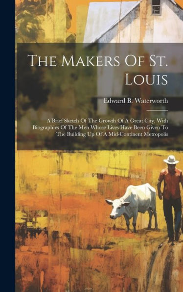The Makers Of St. Louis: A Brief Sketch Of The Growth Of A Great City, With Biographies Of The Men Whose Lives Have Been Given To The Building Up Of A Mid-Continent Metropolis