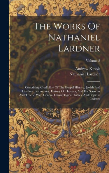 The Works Of Nathaniel Lardner: Containing Credibility Of The Gospel History, Jewish And Heathen Testimonies, History Of Heretics, And His Sermons And ... Tables, And Copious Indexes; Volume 8