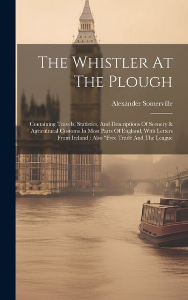 The Whistler At The Plough: Containing Travels, Statistics, And Descriptions Of Scenery & Agricultural Customs In Most Parts Of England, With Letters From Ireland: Also "Free Trade And The League