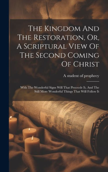 The Kingdom And The Restoration, Or, A Scriptural View Of The Second Coming Of Christ: With The Wonderful Signs Will That Prececde It, And The Still More Wonderful Things That Will Follow It
