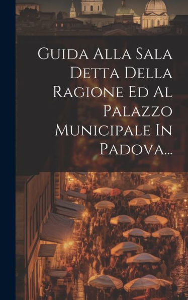 Guida Alla Sala Detta Della Ragione Ed Al Palazzo Municipale In Padova... (Italian Edition)