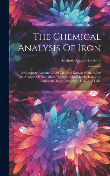 The Chemical Analysis Of Iron: A Complete Account Of All The Best Known Methods For The Analysis Of Iron, Steel, Pig-Iron, Alloy Metals, Iron-Ore, Limestone, Slag, Clay, Sand, Coal And Coke