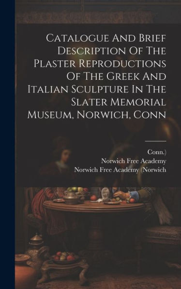 Catalogue And Brief Description Of The Plaster Reproductions Of The Greek And Italian Sculpture In The Slater Memorial Museum, Norwich, Conn