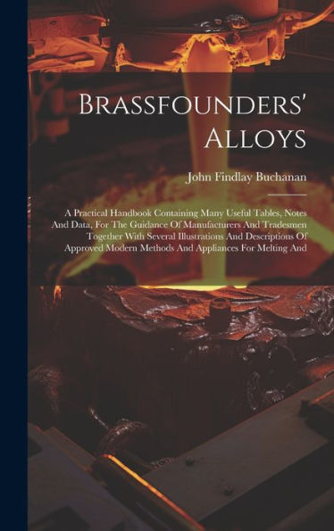 Brassfounders' Alloys: A Practical Handbook Containing Many Useful Tables, Notes And Data, For The Guidance Of Manufacturers And Tradesmen Together ... Modern Methods And Appliances For Melting And