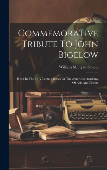 Commemorative Tribute To John Bigelow: Read In The 1917 Lecture Series Of The American Academy Of Arts And Letters
