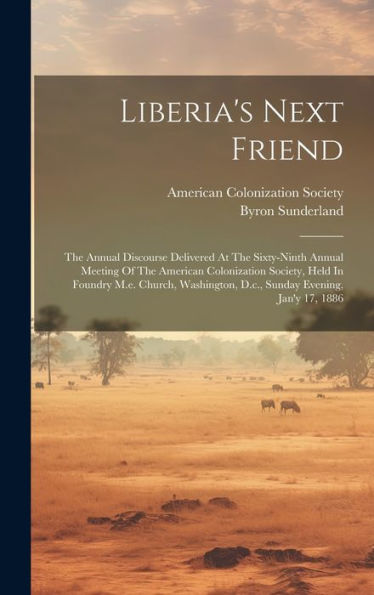 Liberia's Next Friend: The Annual Discourse Delivered At The Sixty-Ninth Annual Meeting Of The American Colonization Society, Held In Foundry M.E. ... D.C., Sunday Evening, Jan'Y 17, 1886
