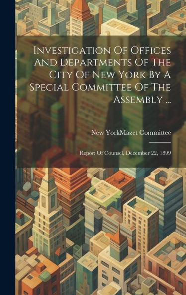 Investigation Of Offices And Departments Of The City Of New York By A Special Committee Of The Assembly ...: Report Of Counsel, December 22, 1899