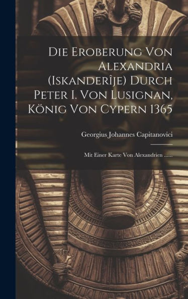 Die Eroberung Von Alexandria (Iskanderîje) Durch Peter I. Von Lusignan, König Von Cypern 1365: Mit Einer Karte Von Alexandrien ...... (German Edition)