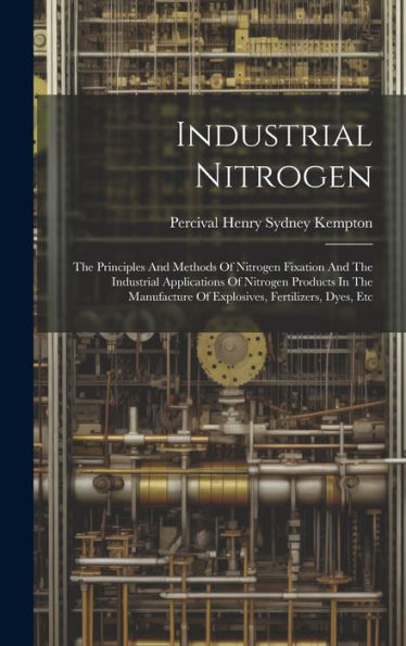 Industrial Nitrogen: The Principles And Methods Of Nitrogen Fixation And The Industrial Applications Of Nitrogen Products In The Manufacture Of Explosives, Fertilizers, Dyes, Etc