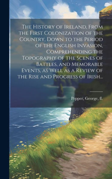 The History Of Ireland, From The First Colonization Of The Country, Down To The Period Of The English Invasion, Comprehending The Topography Of The ... A Review Of The Rise And Progress Of Irish...