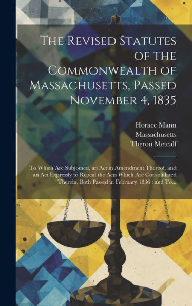 The Revised Statutes Of The Commonwealth Of Massachusetts, Passed November 4, 1835: To Which Are Subjoined, An Act In Amendment Thereof, And An Act ... Both Passed In February 1836: And To...