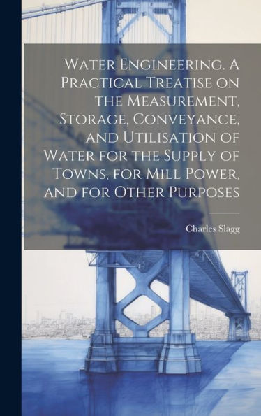 Water Engineering. A Practical Treatise On The Measurement, Storage, Conveyance, And Utilisation Of Water For The Supply Of Towns, For Mill Power, And For Other Purposes