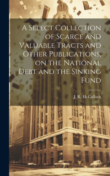 A Select Collection Of Scarce And Valuable Tracts And Other Publications, On The National Debt And The Sinking Fund