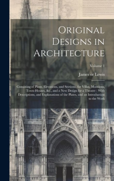 Original Designs In Architecture: Consisting Of Plans, Elevations, And Sections, For Villas, Mansions, Town-Houses, &C., And A New Design For A ... And An Introduction To The Work; Volume 1
