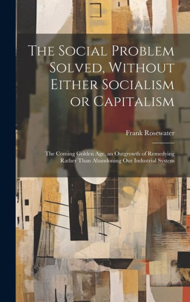 The Social Problem Solved, Without Either Socialism Or Capitalism; The Coming Golden Age, An Outgrowth Of Remedying Rather Than Abandoning Our Industrial System