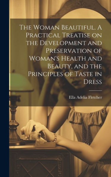 The Woman Beautiful. A Practical Treatise On The Development And Preservation Of Woman's Health And Beauty, And The Principles Of Taste In Dress