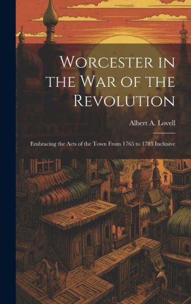 Worcester In The War Of The Revolution: Embracing The Acts Of The Town From 1765 To 1783 Inclusive