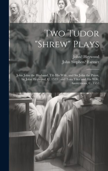 Two Tudor "Shrew" Plays: John John The Husband, Tib His Wife, And Sir John The Priest, By John Heywood, C. 1533; And Tom Tiler And His Wife, Anonymous, C. 1557