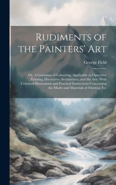 Rudiments Of The Painters' Art; Or, A Grammar Of Colouring, Applicable To Operative Painting, Decorative Architecture, And The Arts. With Coloured ... The Modes And Materials Of Painting, Etc