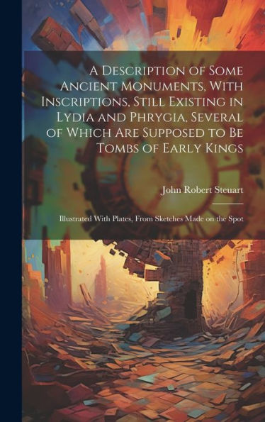 A Description Of Some Ancient Monuments, With Inscriptions, Still Existing In Lydia And Phrygia, Several Of Which Are Supposed To Be Tombs Of Early ... With Plates, From Sketches Made On The Spot