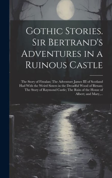 Gothic Stories. Sir Bertrand's Adventures In A Ruinous Castle; The Story Of Fitzalan; The Adventure James Iii Of Scotland Had With The Weird Sisters ... Ruin Of The House Of Albert; And Mary, ...